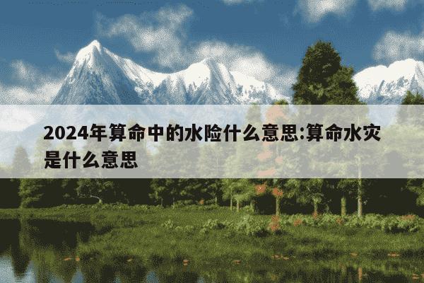 2024年算命中的水险什么意思:算命水灾是什么意思