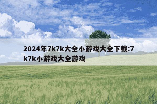 2024年7k7k大全小游戏大全下载:7k7k小游戏大全游戏