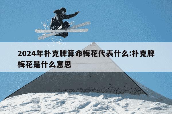 2024年扑克牌算命梅花代表什么:扑克牌梅花是什么意思