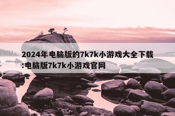 2024年电脑版的7k7k小游戏大全下载:电脑版7k7k小游戏官网