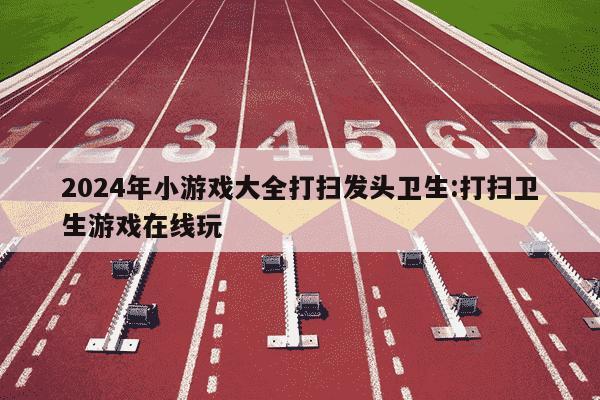 2024年小游戏大全打扫发头卫生:打扫卫生游戏在线玩