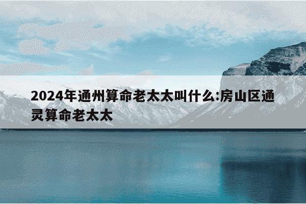 2024年通州算命老太太叫什么:房山区通灵算命老太太