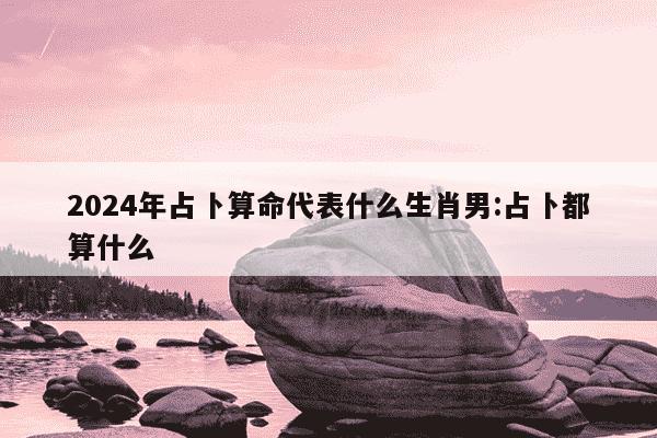 2024年占卜算命代表什么生肖男:占卜都算什么