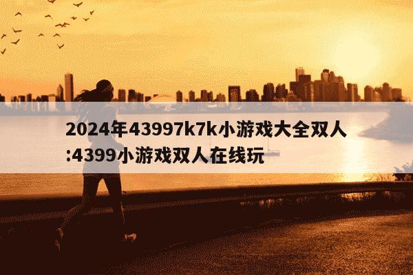 2024年43997k7k小游戏大全双人:4399小游戏双人在线玩