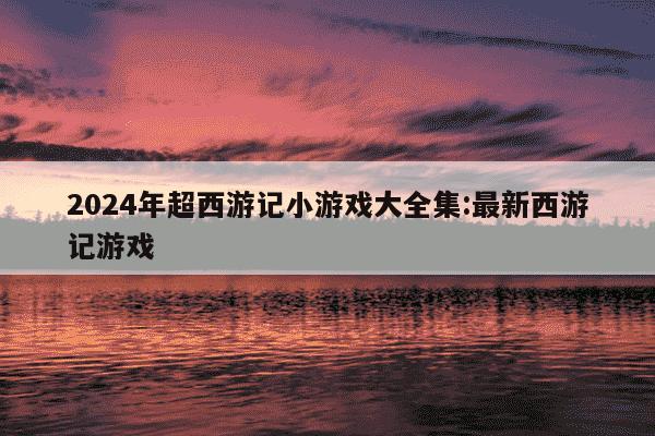 2024年超西游记小游戏大全集:最新西游记游戏