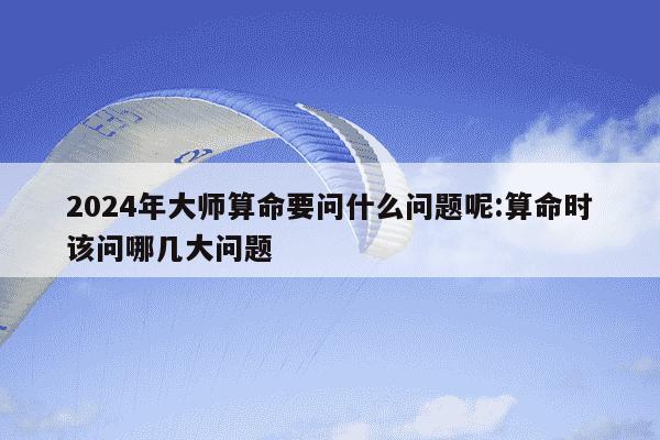 2024年大师算命要问什么问题呢:算命时该问哪几大问题