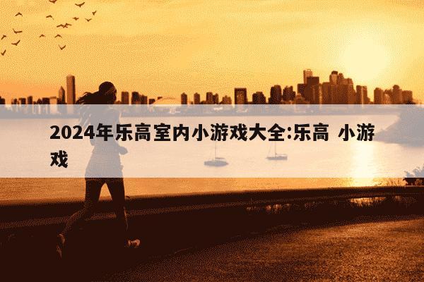 2024年乐高室内小游戏大全:乐高 小游戏