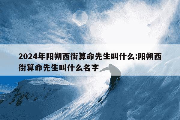 2024年阳朔西街算命先生叫什么:阳朔西街算命先生叫什么名字