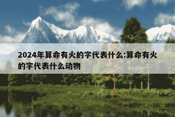 2024年算命有火的字代表什么:算命有火的字代表什么动物