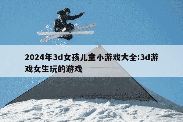 2024年3d女孩儿童小游戏大全:3d游戏女生玩的游戏