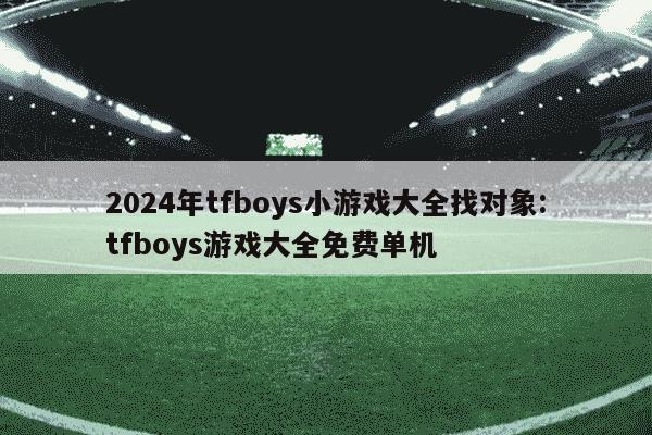 2024年tfboys小游戏大全找对象:tfboys游戏大全免费单机