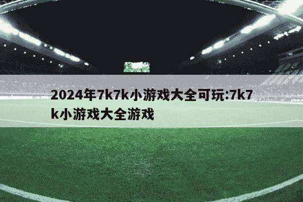 2024年7k7k小游戏大全可玩:7k7k小游戏大全游戏