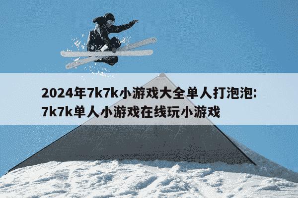 2024年7k7k小游戏大全单人打泡泡:7k7k单人小游戏在线玩小游戏