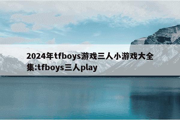 2024年tfboys游戏三人小游戏大全集:tfboys三人play