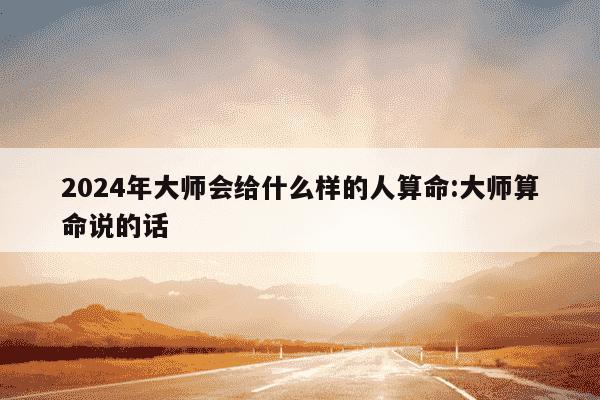 2024年大师会给什么样的人算命:大师算命说的话