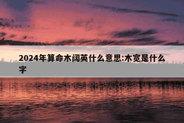 2024年算命木阔英什么意思:木宽是什么字