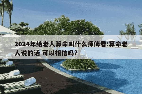 2024年给老人算命叫什么师傅看:算命老人说的话 可以相信吗?