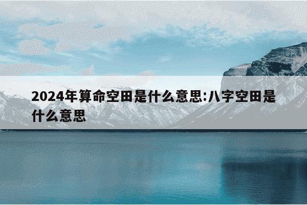 2024年算命空田是什么意思:八字空田是什么意思