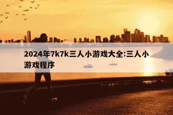 2024年7k7k三人小游戏大全:三人小游戏程序