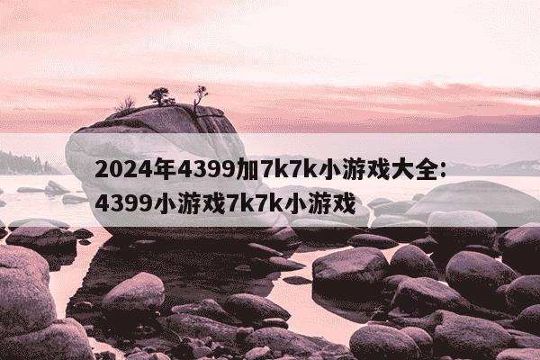 2024年4399加7k7k小游戏大全:4399小游戏7k7k小游戏