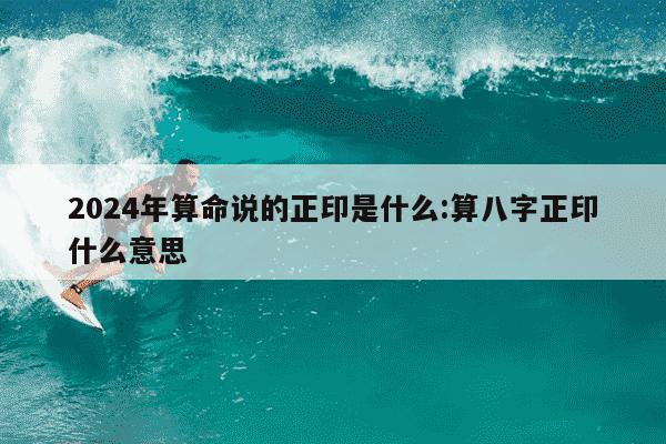 2024年算命说的正印是什么:算八字正印什么意思