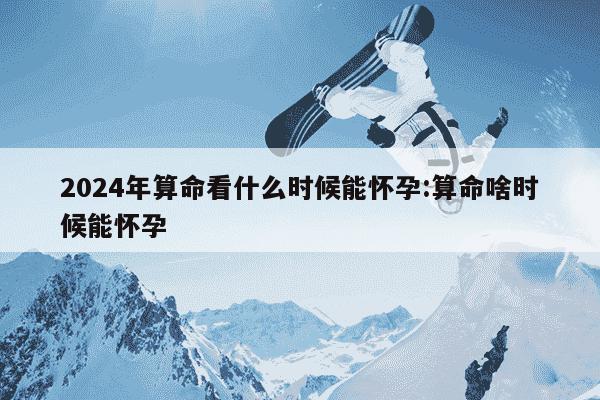 2024年算命看什么时候能怀孕:算命啥时候能怀孕