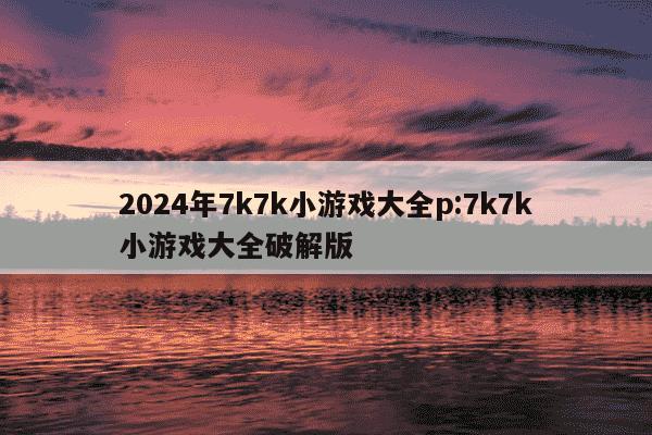 2024年7k7k小游戏大全p:7k7k小游戏大全破解版