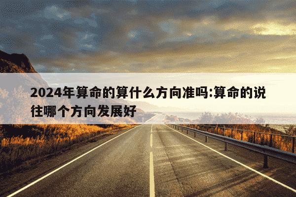 2024年算命的算什么方向准吗:算命的说往哪个方向发展好