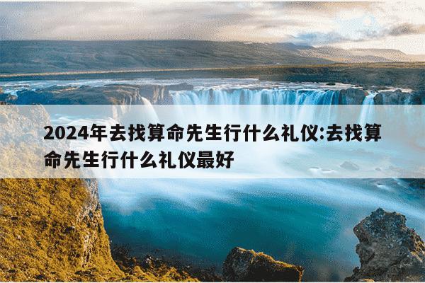 2024年去找算命先生行什么礼仪:去找算命先生行什么礼仪最好