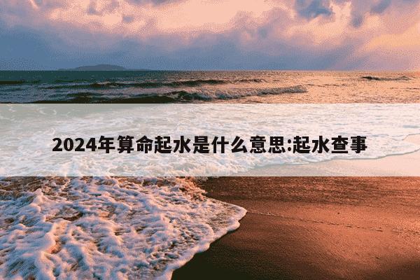 2024年算命起水是什么意思:起水查事