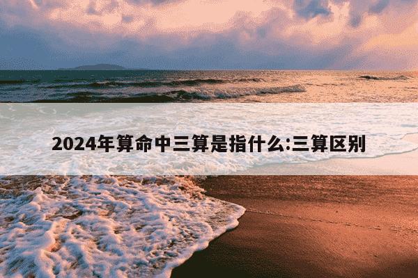 2024年算命中三算是指什么:三算区别