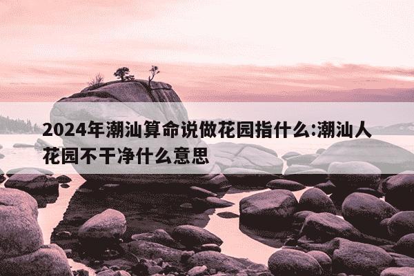 2024年潮汕算命说做花园指什么:潮汕人花园不干净什么意思