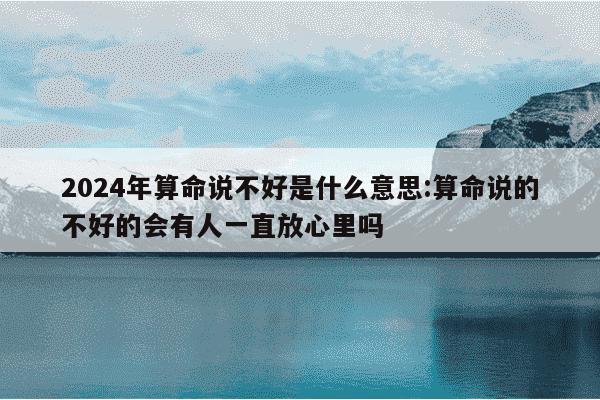 2024年算命说不好是什么意思:算命说的不好的会有人一直放心里吗