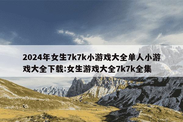 2024年女生7k7k小游戏大全单人小游戏大全下载:女生游戏大全7k7k全集