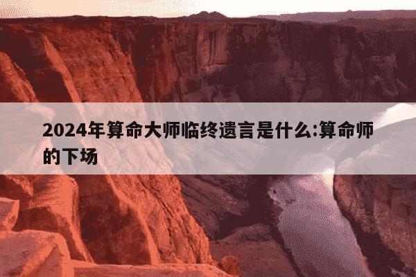 2024年算命大师临终遗言是什么:算命师的下场