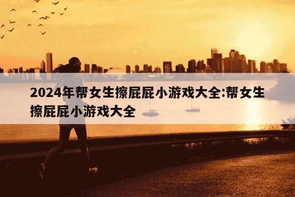 2024年帮女生擦屁屁小游戏大全:帮女生擦屁屁小游戏大全