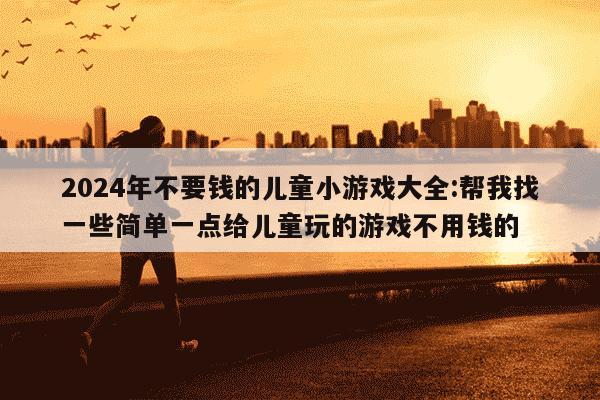 2024年不要钱的儿童小游戏大全:帮我找一些简单一点给儿童玩的游戏不用钱的