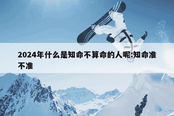 2024年什么是知命不算命的人呢:知命准不准