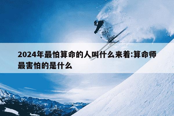 2024年最怕算命的人叫什么来着:算命师最害怕的是什么