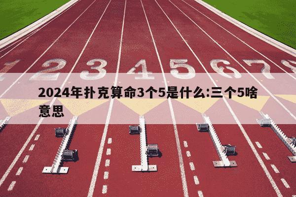 2024年扑克算命3个5是什么:三个5啥意思