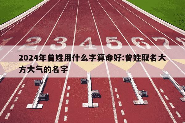 2024年曾姓用什么字算命好:曾姓取名大方大气的名字