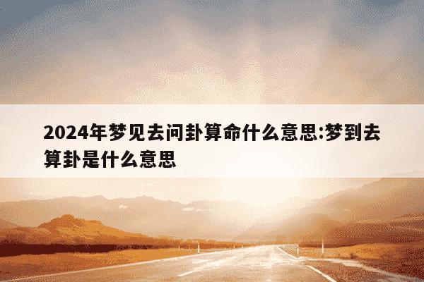 2024年梦见去问卦算命什么意思:梦到去算卦是什么意思