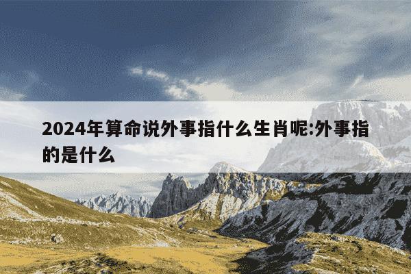 2024年算命说外事指什么生肖呢:外事指的是什么