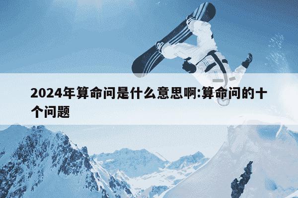 2024年算命问是什么意思啊:算命问的十个问题