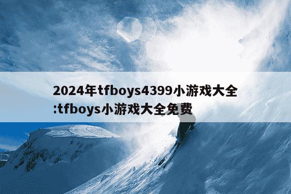 2024年tfboys4399小游戏大全:tfboys小游戏大全免费