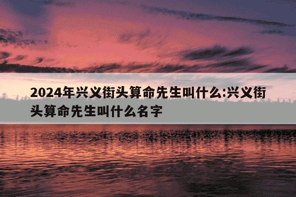 2024年兴义街头算命先生叫什么:兴义街头算命先生叫什么名字