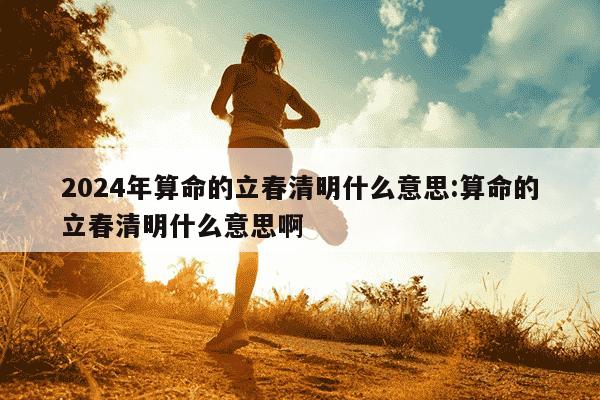 2024年算命的立春清明什么意思:算命的立春清明什么意思啊