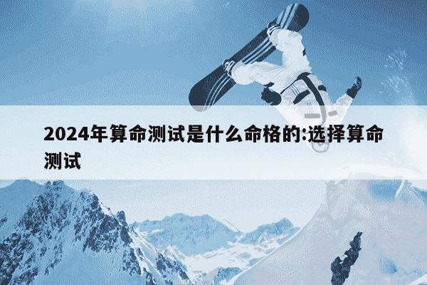 2024年算命测试是什么命格的:选择算命测试