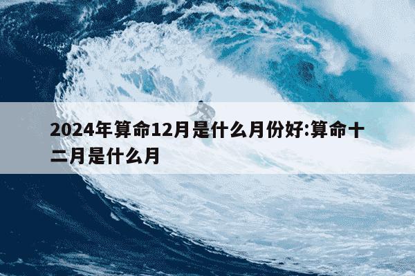 2024年算命12月是什么月份好:算命十二月是什么月