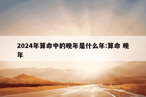 2024年算命中的晚年是什么年:算命 晚年